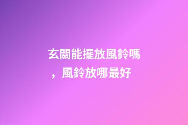 玄關能擺放風鈴嗎，風鈴放哪最好